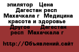 эпилятор › Цена ­ 500 - Дагестан респ., Махачкала г. Медицина, красота и здоровье » Другое   . Дагестан респ.,Махачкала г.